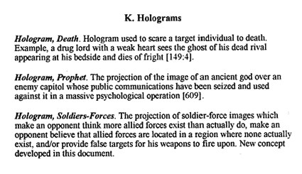 K. Holograms. Hologram, Death: Hologram used to scare a target individual to death. Example, a drug lord with a weak heart sees the ghost of his dead rival appearing at his bedside and dies of fright. Hologram, Prophet: The projection of the image of an ancient god over an enemy capitol whose public communications have been seized and used against it in a massive psychological operation. Hologram, Soldier-forces: The projection of soldier-force images which make an opponent think more allied forces exist than actually do, make an opponent believe that allied forces are located in a region where none actually exist, and /or provide false targets for his weapons to fire upon. New concept developed in this document.
